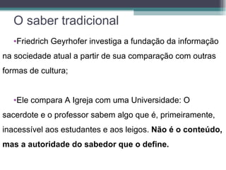 O saber tradicional
   •Friedrich Geyrhofer investiga a fundação da informação
na sociedade atual a partir de sua comparação com outras
formas de cultura;


   •Ele compara A Igreja com uma Universidade: O
sacerdote e o professor sabem algo que é, primeiramente,
inacessível aos estudantes e aos leigos. Não é o conteúdo,
mas a autoridade do sabedor que o define.
 