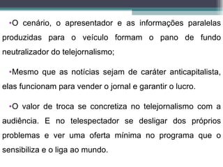 •O cenário, o apresentador e as informações paralelas
produzidas para o veículo formam o pano de fundo
neutralizador do telejornalismo;

 •Mesmo que as notícias sejam de caráter anticapitalista,
elas funcionam para vender o jornal e garantir o lucro.

 •O valor de troca se concretiza no telejornalismo com a
audiência. E no telespectador se desligar dos próprios
problemas e ver uma oferta mínima no programa que o
sensibiliza e o liga ao mundo.
 