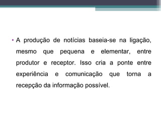 • A produção de notícias baseia-se na ligação,
 mesmo    que       pequena   e   elementar,   entre
 produtor e receptor. Isso cria a ponte entre
 experiência    e    comunicação    que   torna   a
 recepção da informação possível.
 