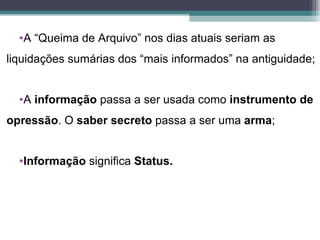 •A “Queima de Arquivo” nos dias atuais seriam as
liquidações sumárias dos “mais informados” na antiguidade;


  •A informação passa a ser usada como instrumento de
opressão. O saber secreto passa a ser uma arma;


  •Informação significa Status.
 