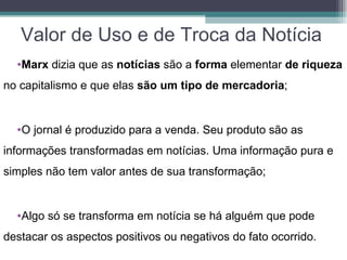 Valor de Uso e de Troca da Notícia
  •Marx dizia que as notícias são a forma elementar de riqueza
no capitalismo e que elas são um tipo de mercadoria;


  •O jornal é produzido para a venda. Seu produto são as
informações transformadas em notícias. Uma informação pura e
simples não tem valor antes de sua transformação;


  •Algo só se transforma em notícia se há alguém que pode
destacar os aspectos positivos ou negativos do fato ocorrido.
 