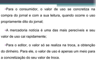 •Para o consumidor, o valor de uso se concretiza na
compra do jornal e com a sua leitura, quando ocorre o uso
propriamente dito do jornal;

  •A mercadoria notícia é uma das mais perecíveis e seu
valor de uso cai rapidamente;

  •Para o editor, o valor só se realiza na troca, a obtenção
do dinheiro. Para ele, o valor de uso é apenas um meio para
a concretização do seu valor de troca.
 