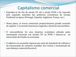 Capitalismo comercial
 Estendeu-se do fim do século XV até o século XVIII e foi marcada
pela expansão marítima das potências econômicas da Europa
Ocidental na época (Portugal, Espanha, Inglaterra, França, etc.)
 Nessa época, as trocas comerciais proporcionaram grande acumulo
de capitais. A economia funcionava segundo a doutrina mercantilista.
 O mercantilismo foi uma doutrina econômica adotada pelas
monarquias nacionais nos séculos XV ao XVIII e baseava-se na
intervenção do Estado na economia.
 O objetivo era acumular riquezas por meio da instalação de colônias e
da estruturação do comércio mundial. Isso incluía a manutenção de
uma balança comercial favorável.
 