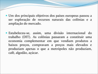  Um dos principais objetivos dos países europeus passou a
ser exploração de recursos naturais das colônias e a
ampliação do mercado.
 Estabeleceu-se, assim, uma divisão internacional do
trabalho (DIT). As colônias passaram a constituir uma
economia complementar em que vendiam produtos a
baixos preços, compravam a preços mais elevados e
produziam apenas o que a metrópoles não produziam,
café, algodão, açúcar.
 