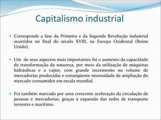 Capitalismo industrial
 Corresponde a fase da Primeira e da Segunda Revolução industrial
ocorridos no final do século XVIII, na Europa Ocidental (Reino
Unido).
 Um de seus aspectos mais importantes foi o aumento da capacidade
de transformação da natureza, por meio da utilização de máquinas
hidráulicas e a vapor, com grande incremento no volume de
mercadorias produzidas e conseqüente necessidade de ampliação do
mercado consumidor em escala mundial.
 Foi também marcado por uma crescente aceleração da circulação de
pessoas e mercadorias, graças à expansão das redes de transporte
terrestre e marítimo.
 