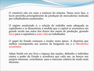  O comércio não era mais a essência do sistema. Nessa nova fase, o
lucro provinha principalmente da produção de mercadorias realizada
por trabalhadores assalariados.
 O regime assalariado é, a relação de trabalho mais adequada ao
capitalismo e se disseminou à medida que o capital se acumulava em
grande escala nas mãos dos donos dos meios de produção, gerando
lucro para o capitalista e mais-valia ao trabalhador.
 O papel do Estado começou a mudar nesta época. A doutrina que
melhor correspondia aos anseios da burguesia era a o liberalismo
econômico.
 Adam Smith em seu livro a riqueza das nações, defendia o individuo
contra o poder do Estado e acreditava que cada um, ao buscar seu
próprio interesse, contribuiria para o interesse coletivo de modo mais
eficiente.
 