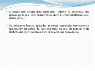  O Estado não deveria mais atuar nem intervir na economia, mas
apenas garantir a livre concorrência entre as empresas(laissez-faire,
laissez-passer).
 Os princípios liberais aplicados às trocas comerciais internacionais
redundaram na defesa do livre comércio, ou seja, da redução e até
abolição das barreiras para a livre circulação das mercadorias.
 