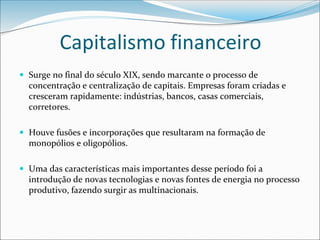 Capitalismo financeiro
 Surge no final do século XIX, sendo marcante o processo de
concentração e centralização de capitais. Empresas foram criadas e
cresceram rapidamente: indústrias, bancos, casas comerciais,
corretores.
 Houve fusões e incorporações que resultaram na formação de
monopólios e oligopólios.
 Uma das características mais importantes desse período foi a
introdução de novas tecnologias e novas fontes de energia no processo
produtivo, fazendo surgir as multinacionais.
 