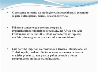  O crescente aumento da produção e a industrialização expandiu-
se para outros países, acirrou-se a concorrência.
 Foi nesse contexto que ocorreu a expansão
imperialista(neocolonial) no século XIX, na África e na Ásia –
Conferência de Berlim(1884-1885), como forma de explorar
matéria prima e gerar novos mercados consumidores.
 Essa partilha imperialista consolidou a Divisão Internacional do
Trabalho pela, qual as colônias se especializaram em fornecer
matérias primas baratas para os países centrais e destes
comprando os produtos manufaturados.
 