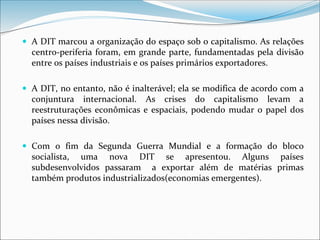  A DIT marcou a organização do espaço sob o capitalismo. As relações
centro-periferia foram, em grande parte, fundamentadas pela divisão
entre os países industriais e os países primários exportadores.
 A DIT, no entanto, não é inalterável; ela se modifica de acordo com a
conjuntura internacional. As crises do capitalismo levam a
reestruturações econômicas e espaciais, podendo mudar o papel dos
países nessa divisão.
 Com o fim da Segunda Guerra Mundial e a formação do bloco
socialista, uma nova DIT se apresentou. Alguns países
subdesenvolvidos passaram a exportar além de matérias primas
também produtos industrializados(economias emergentes).
 
