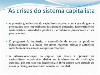 As crises do sistema capitalista
 A primeira grande crise do capitalismo ocorreu com a grande guerra
provocados pelo imperialismo das grandes potências. Ressentimentos
nacionalistas e rivalidades políticas e econômicas provocavam crises
permanentes.
 O progresso da indústria, a necessidade de escoar os produtos
industrializados e a busca por novas matérias primas e alimentos
contribuíram pelas novas conquistas coloniais.
 A internacionalização do capital, que atraiu a oposição do
nacionalismo econômico abalou os fundamentos da civilização
européia, pôs em risco sua hegemonia e abriu espaço para entrada de
novos personagens no cenário econômico mundial
 