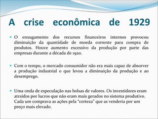 A crise econômica de 1929
 O enxugamento dos recursos financeiros internos provocou
diminuição da quantidade de moeda corrente para compra de
produtos. Houve aumento excessivo da produção por parte das
empresas durante a década de 1920.
 Com o tempo, o mercado consumidor não era mais capaz de absorver
a produção industrial o que levou a diminuição da produção e ao
desemprego.
 Uma onda de especulação nas bolsas de valores. Os investidores eram
atraídos por lucros que não eram mais gerados no sistema produtivo.
Cada um comprava as ações pela “certeza” que as venderia por um
preço mais elevado.
 