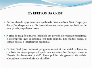 OS EFEITOS DA CRISE
 Em outubro de 1929, ocorreu a quebra da bolsa em New York: Os preços
das ações despencaram. Os investidores correram para se desfazer de
seus papéis, a qualquer preço.
 A crise de 1929 foi o marco inicial de um período de recessão econômica
e desemprego que se estendia em todo mundo. Em muitos países, o
Estado passou a interferir na economia.
 O New Deal (novo acordo), programa econômico e social, voltado ao
combate ao desemprego e á ajuda aos carentes. Na Europa cria-se o
“Estado do bem-estar social”. Uma política de garantia de saúde,
educação e aposentadoria aos cidadãos.
 