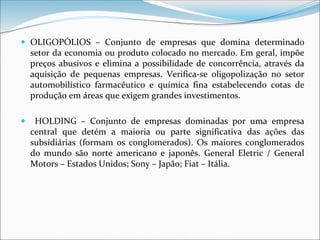  OLIGOPÓLIOS – Conjunto de empresas que domina determinado
setor da economia ou produto colocado no mercado. Em geral, impõe
preços abusivos e elimina a possibilidade de concorrência, através da
aquisição de pequenas empresas. Verifica-se oligopolização no setor
automobilístico farmacêutico e química fina estabelecendo cotas de
produção em áreas que exigem grandes investimentos.
 HOLDING – Conjunto de empresas dominadas por uma empresa
central que detém a maioria ou parte significativa das ações das
subsidiárias (formam os conglomerados). Os maiores conglomerados
do mundo são norte americano e japonês. General Eletric / General
Motors – Estados Unidos; Sony – Japão; Fiat – Itália.
 