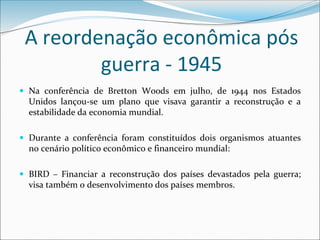 A reordenação econômica pós
guerra - 1945
 Na conferência de Bretton Woods em julho, de 1944 nos Estados
Unidos lançou-se um plano que visava garantir a reconstrução e a
estabilidade da economia mundial.
 Durante a conferência foram constituídos dois organismos atuantes
no cenário político econômico e financeiro mundial:
 BIRD – Financiar a reconstrução dos países devastados pela guerra;
visa também o desenvolvimento dos países membros.
 