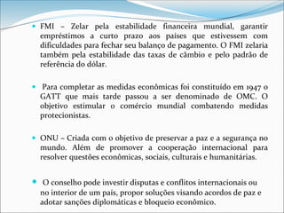  FMI – Zelar pela estabilidade financeira mundial, garantir
empréstimos a curto prazo aos países que estivessem com
dificuldades para fechar seu balanço de pagamento. O FMI zelaria
também pela estabilidade das taxas de câmbio e pelo padrão de
referência do dólar.
 Para completar as medidas econômicas foi constituído em 1947 o
GATT que mais tarde passou a ser denominado de OMC. O
objetivo estimular o comércio mundial combatendo medidas
protecionistas.
 ONU – Criada com o objetivo de preservar a paz e a segurança no
mundo. Além de promover a cooperação internacional para
resolver questões econômicas, sociais, culturais e humanitárias.
 O conselho pode investir disputas e conflitos internacionais ou
no interior de um país, propor soluções visando acordos de paz e
adotar sanções diplomáticas e bloqueio econômico.
 