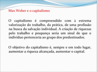 Max Weber e o capitalismo
O capitalismo é compreendido com à extrema
valorização do trabalho, da prática, de uma profissão
na busca da salvação individual. A criação de riquezas
pelo trabalho e poupança seria um sinal de que o
indivíduo pertenceria ao grupo dos predestinados.
O objetivo do capitalismo é, sempre e em todo lugar,
aumentar a riqueza alcançada, aumentar o capital.
 