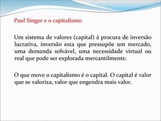 Paul Singer e o capitalismo
Um sistema de valores (capital) à procura de inversão
lucrativa, inversão esta que pressupõe um mercado,
uma demanda solvável, uma necessidade virtual ou
real que pode ser explorada mercantilmente.
O que move o capitalismo é o capital. O capital é valor
que se valoriza, valor que engendra mais valor.
 