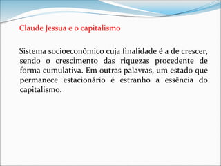 Claude Jessua e o capitalismo
Sistema socioeconômico cuja finalidade é a de crescer,
sendo o crescimento das riquezas procedente de
forma cumulativa. Em outras palavras, um estado que
permanece estacionário é estranho a essência do
capitalismo.
 
