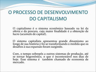 O PROCESSO DE DESENVOLVIMENTO
DO CAPITALISMO
 O capitalismo é o sistema econômico baseado na lei da
oferta e da procura, cuja maior finalidade é a obtenção de
lucro (acumulo de capital).
 O sistema capitalista apresentou grande dinamismo ao
longo de sua história e foi se transformando à medida que os
desafios à sua expansão foram surgindo.
 Com, o tempo sobrepôs a outros sistemas de produção, até
se tornar hegemônico, o que é incontestável nos dias de
hoje. Esse sistema é também chamado de economia de
mercado.
 