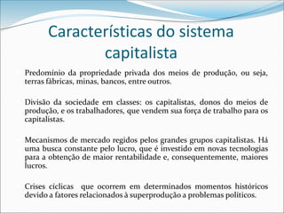 Características do sistema
capitalista
 Predomínio da propriedade privada dos meios de produção, ou seja,
terras fábricas, minas, bancos, entre outros.
 Divisão da sociedade em classes: os capitalistas, donos do meios de
produção, e os trabalhadores, que vendem sua força de trabalho para os
capitalistas.
 Mecanismos de mercado regidos pelos grandes grupos capitalistas. Há
uma busca constante pelo lucro, que é investido em novas tecnologias
para a obtenção de maior rentabilidade e, consequentemente, maiores
lucros.
 Crises cíclicas que ocorrem em determinados momentos históricos
devido a fatores relacionados à superprodução a problemas políticos.
 