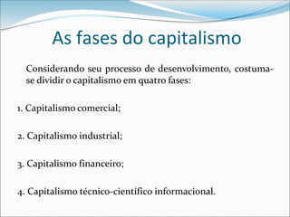 As fases do capitalismo
 Considerando seu processo de desenvolvimento, costuma-
se dividir o capitalismo em quatro fases:
1. Capitalismo comercial;
2. Capitalismo industrial;
3. Capitalismo financeiro;
4. Capitalismo técnico-científico informacional.
 