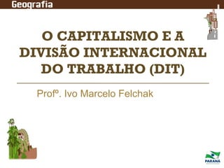 O CAPITALISMO E A
DIVISÃO INTERNACIONAL
DO TRABALHO (DIT)
Profº. Ivo Marcelo Felchak

 