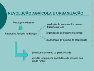 Parte integrante da obra Geografia homem & espaço, Editora Saraiva.
  REVOLUÇÃO AGRÍCOLA E URBANIZAÇÃO

      Revolução Industrial
                                    produção de instrumentos para o
                                    trabalho na terra

Revolução Agrícola na Europa        organização de trabalho no campo


                                    modificação do sistema de propriedade




                        promove o aumento da produtividade

                        expulsa uma grande quantidade de pessoas das
                        áreas rurais.
 