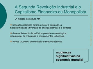 Parte integrante da obra Geografia homem & espaço, Editora Saraiva.
    A Segunda Revolução Industrial e o
    Capitalismo Financeiro ou Monopolista
    2ª metade do século XIX

  bases tecnológicas foram o motor a explosão, a
hidroeletricidade (invenção da energia elétrica) e o petróleo

  desenvolvimento da indústria pesada — metalúrgica,
siderúrgica, de máquinas e equipamentos industriais

  Novos produtos: automóveis e eletrodomésticos



                                             mudanças
                                             significativas na
                                             economia mundial
 