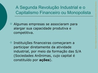 Parte integrante da obra Geografia homem & espaço, Editora Saraiva.
     A Segunda Revolução Industrial e o
     Capitalismo Financeiro ou Monopolista

   Algumas empresas se associaram para
    alargar sua capacidade produtiva e
    competitiva.

   Instituições financeiras começaram a
    participar diretamente da atividade
    industrial, por meio da formação das S/A
    (Sociedades Anônimas, cujo capital é
    constituído por ações).
 