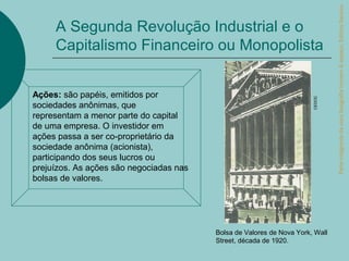 Parte integrante da obra Geografia homem & espaço, Editora Saraiva.
     A Segunda Revolução Industrial e o
     Capitalismo Financeiro ou Monopolista


Ações: são papéis, emitidos por




                                                                       CEDOC
sociedades anônimas, que
representam a menor parte do capital
de uma empresa. O investidor em
ações passa a ser co-proprietário da
sociedade anônima (acionista),
participando dos seus lucros ou
prejuízos. As ações são negociadas nas
bolsas de valores.




                                         Bolsa de Valores de Nova York, Wall
                                         Street, década de 1920.
 