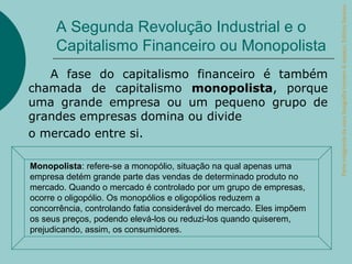 Parte integrante da obra Geografia homem & espaço, Editora Saraiva.
      A Segunda Revolução Industrial e o
      Capitalismo Financeiro ou Monopolista
   A fase do capitalismo financeiro é também
chamada de capitalismo monopolista, porque
uma grande empresa ou um pequeno grupo de
grandes empresas domina ou divide
o mercado entre si.

Monopolista: refere-se a monopólio, situação na qual apenas uma
empresa detém grande parte das vendas de determinado produto no
mercado. Quando o mercado é controlado por um grupo de empresas,
ocorre o oligopólio. Os monopólios e oligopólios reduzem a
concorrência, controlando fatia considerável do mercado. Eles impõem
os seus preços, podendo elevá-los ou reduzi-los quando quiserem,
prejudicando, assim, os consumidores.
 