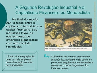 Parte integrante da obra Geografia homem & espaço, Editora Saraiva.
          A Segunda Revolução Industrial e o
          Capitalismo Financeiro ou Monopolista
    No final do século
XIX, a fusão entre o
capitalismo industrial e o
capital financeiro e as
indústrias levou ao
aparecimento de
empresas gigantescas,
com alto nível de
tecnologia.


Fusão:  é a integração de   A Standard Oil, em seu crescimento
duas ou mais empresas        astronômico, podia ser vista como um
para a formação de uma       polvo, que engolia seus concorrentes e
nova sociedade.              ameaçava o poder do governo dos
                             Estados Unidos.
 
