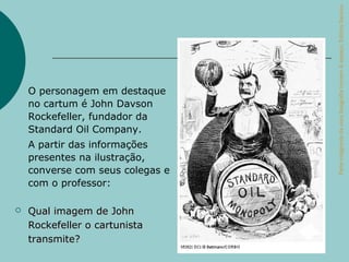 Parte integrante da obra Geografia homem & espaço, Editora Saraiva.
    O personagem em destaque
    no cartum é John Davson
    Rockefeller, fundador da
    Standard Oil Company.
    A partir das informações
    presentes na ilustração,
    converse com seus colegas e
    com o professor:

   Qual imagem de John
    Rockefeller o cartunista
    transmite?
 