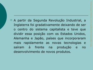 Parte integrante da obra Geografia homem & espaço, Editora Saraiva.
   A partir da Segunda Revolução Industrial, a
    Inglaterra foi gradativamente deixando de ser
    o centro do sistema capitalista e teve que
    dividir essa posição com os Estados Unidos,
    Alemanha e Japão, países que incorporaram
    mais rapidamente as novas tecnologias e
    saíram à frente na produção e no
    desenvolvimento de novos produtos.
 