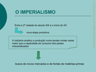 Parte integrante da obra Geografia homem & espaço, Editora Saraiva.
  O IMPERIALISMO

  Entre a 2ª metade do século XIX e o início do XX


             nova etapa produtiva:


A indústria ampliou a produção numa escala muitas vezes
maior que a capacidade de consumo dos países
industrializados




  busca de novos mercados e de fontes de matérias-primas
 