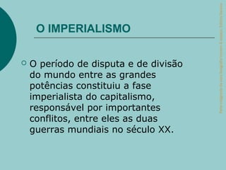 Parte integrante da obra Geografia homem & espaço, Editora Saraiva.
     O IMPERIALISMO

   O período de disputa e de divisão
    do mundo entre as grandes
    potências constituiu a fase
    imperialista do capitalismo,
    responsável por importantes
    conflitos, entre eles as duas
    guerras mundiais no século XX.
 