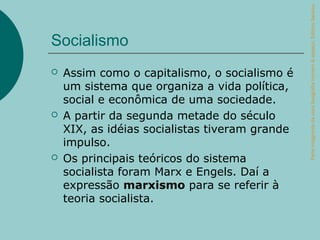 Parte integrante da obra Geografia homem & espaço, Editora Saraiva.
Socialismo
   Assim como o capitalismo, o socialismo é
    um sistema que organiza a vida política,
    social e econômica de uma sociedade.
   A partir da segunda metade do século
    XIX, as idéias socialistas tiveram grande
    impulso.
   Os principais teóricos do sistema
    socialista foram Marx e Engels. Daí a
    expressão marxismo para se referir à
    teoria socialista.
 