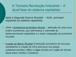 Parte integrante da obra Geografia homem & espaço, Editora Saraiva.
          A Terceira Revolução Industrial – A
          atual fase do sistema capitalista

    Após a Segunda Guerra Mundial         EUA: principal
    expoente do sistema capitalista.

   1944- Conferência de Bretton Woods – definição de uma nova
    ordem econômica, que estimulava a retomada do
    desenvolvimento capitalista e a maior integração da economia
    mundial.


   Criação do Banco Mundial (instituição provedora de recursos
    necessários à criação de infra-estrutura nos países
    subdesenvolvidos), FMI e o Gatt (iniciais em inglês de Acordo
    Geral sobre Tarifas e Comércio
 