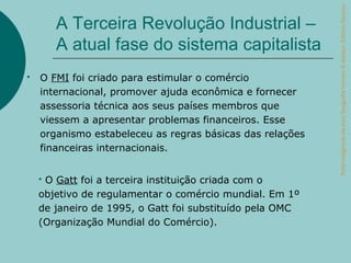 Parte integrante da obra Geografia homem & espaço, Editora Saraiva.
        A Terceira Revolução Industrial –
        A atual fase do sistema capitalista
   O FMI foi criado para estimular o comércio
    internacional, promover ajuda econômica e fornecer
    assessoria técnica aos seus países membros que
    viessem a apresentar problemas financeiros. Esse
    organismo estabeleceu as regras básicas das relações
    financeiras internacionais.


    O Gatt foi a terceira instituição criada com o
    objetivo de regulamentar o comércio mundial. Em 1º
    de janeiro de 1995, o Gatt foi substituído pela OMC
    (Organização Mundial do Comércio).
 