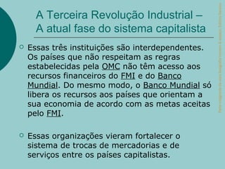 Parte integrante da obra Geografia homem & espaço, Editora Saraiva.
      A Terceira Revolução Industrial –
      A atual fase do sistema capitalista
   Essas três instituições são interdependentes.
    Os países que não respeitam as regras
    estabelecidas pela OMC não têm acesso aos
    recursos financeiros do FMI e do Banco
    Mundial. Do mesmo modo, o Banco Mundial só
    libera os recursos aos países que orientam a
    sua economia de acordo com as metas aceitas
    pelo FMI.

   Essas organizações vieram fortalecer o
    sistema de trocas de mercadorias e de
    serviços entre os países capitalistas.
 