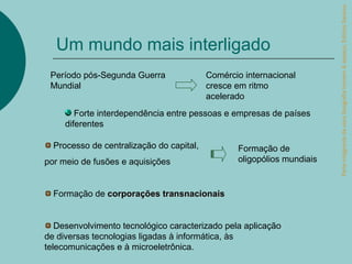 Parte integrante da obra Geografia homem & espaço, Editora Saraiva.
  Um mundo mais interligado
 Período pós-Segunda Guerra               Comércio internacional
 Mundial                                  cresce em ritmo
                                          acelerado
        Forte interdependência entre pessoas e empresas de países
     diferentes

  Processo de centralização do capital,          Formação de
por meio de fusões e aquisições                  oligopólios mundiais


  Formação de corporações transnacionais


   Desenvolvimento tecnológico caracterizado pela aplicação
de diversas tecnologias ligadas à informática, às
telecomunicações e à microeletrônica.
 