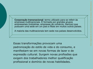 Parte integrante da obra Geografia homem & espaço, Editora Saraiva.
Corporação transnacional: termo utilizado para se referir às
empresas multinacionais. É formada por grandes grupos
empresariais (indústrias, empresas de comércio, bancos) que
possuem uma sede em um país e filiais em muitos outros países.
A maioria das multinacionais tem sede nos países desenvolvidos.




Essas transformações provocam uma
padronização do estilo de vida e do consumo, e
manifestam-se em novas formas de lazer e de
expressão cultural. Surgem novas profissões que
exigem dos trabalhadores melhor qualificação
profissional e domínio de novas habilidades.
 