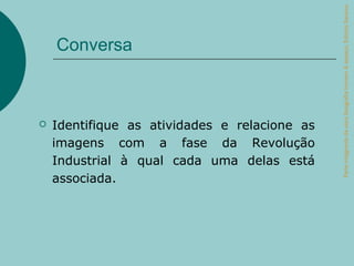 Parte integrante da obra Geografia homem & espaço, Editora Saraiva.
    Conversa



   Identifique as atividades e relacione as
    imagens com a fase da Revolução
    Industrial à qual cada uma delas está
    associada.
 