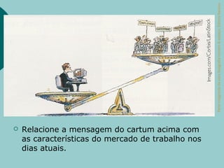 Parte integrante da obra Geografia homem & espaço, Editora Saraiva.
   Relacione a mensagem do cartum acima com
    as características do mercado de trabalho nos
    dias atuais.
 
