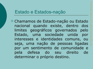Parte integrante da obra Geografia homem & espaço, Editora Saraiva.
    Estado e Estados-nação
   Chamamos de Estado-nação ou Estado
    nacional quando existe, dentro dos
    limites geográficos governados pelo
    Estado, uma sociedade unida por
    interesses e identidades comuns, ou
    seja, uma nação de pessoas ligadas
    por um sentimento de comunidade e
    pela defesa do seu direito de
    determinar o próprio destino.
 