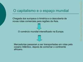 Parte integrante da obra Geografia homem & espaço, Editora Saraiva.
O capitalismo e o espaço mundial

Chegada dos europeus à América e a descoberta de
novas rotas comerciais para regiões da Ásia.



    O comércio mundial intensificado na Europa.




 Mercadorias passaram a ser transportadas em rotas pelo
 oceano Atlântico, depois de contornar o continente
 africano.
 