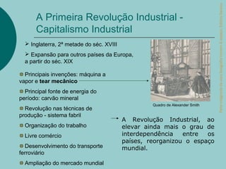 Parte integrante da obra Geografia homem & espaço, Editora Saraiva.
      A Primeira Revolução Industrial -
      Capitalismo Industrial
   Inglaterra, 2ª metade do séc. XVIII
   Expansão para outros países da Europa,
  a partir do séc. XIX

  Principais invenções: máquina a
vapor e tear mecânico
  Principal fonte de energia do
período: carvão mineral
                                                   Quadro de Alexander Smith
  Revolução nas técnicas de
produção - sistema fabril
                                          A Revolução Industrial, ao
  Organização do trabalho                 elevar ainda mais o grau de
  Livre comércio                          interdependência   entre  os
                                          países, reorganizou o espaço
   Desenvolvimento do transporte          mundial.
ferroviário
  Ampliação do mercado mundial
 