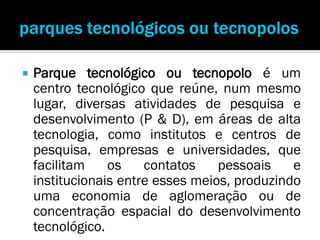    Parque tecnológico ou tecnopolo é um
    centro tecnológico que reúne, num mesmo
    lugar, diversas atividades de pesquisa e
    desenvolvimento (P & D), em áreas de alta
    tecnologia, como institutos e centros de
    pesquisa, empresas e universidades, que
    facilitam    os    contatos    pessoais    e
    institucionais entre esses meios, produzindo
    uma economia de aglomeração ou de
    concentração espacial do desenvolvimento
    tecnológico.
 