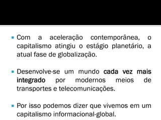    Com a aceleração contemporânea, o
    capitalismo atingiu o estágio planetário, a
    atual fase de globalização.

   Desenvolve-se um mundo cada vez mais
    integrado por modernos meios de
    transportes e telecomunicações.

   Por isso podemos dizer que vivemos em um
    capitalismo informacional-global.
 
